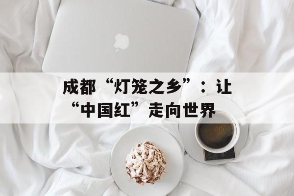 成都“灯笼之乡”：让“中国红”走向世界-第1张图片-