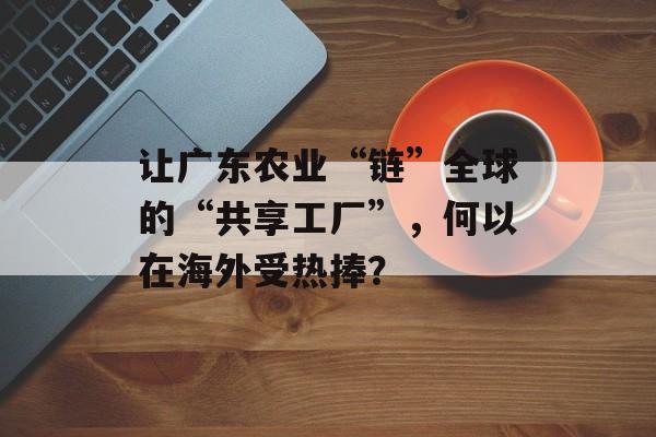 让广东农业“链”全球的“共享工厂”，何以在海外受热捧？-第1张图片-
