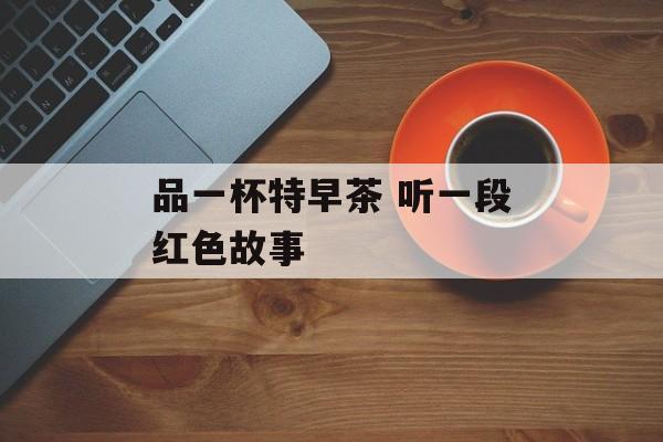 品一杯特早茶 听一段红色故事-第1张图片-