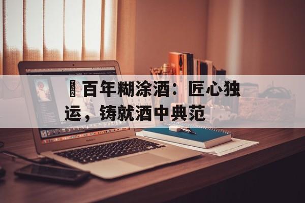 ​百年糊涂酒：匠心独运，铸就酒中典范-第1张图片-