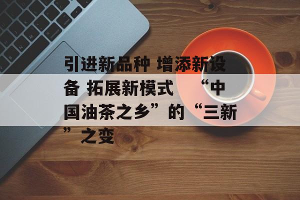 引进新品种 增添新设备 拓展新模式　“中国油茶之乡”的“三新”之变-第1张图片-