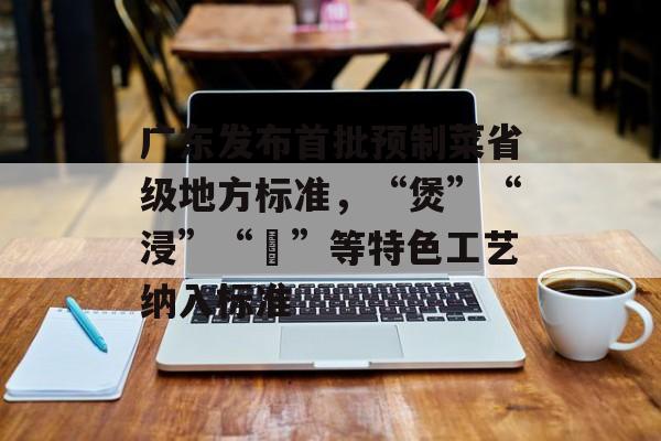 广东发布首批预制菜省级地方标准，“煲”“浸”“啫”等特色工艺纳入标准-第1张图片-