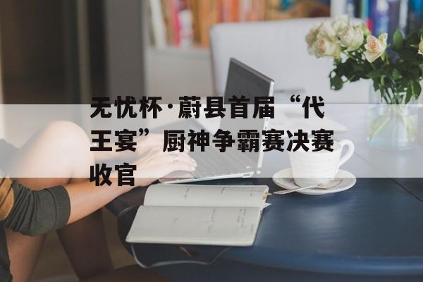 无忧杯·蔚县首届“代王宴”厨神争霸赛决赛收官-第1张图片-