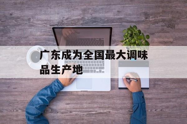广东成为全国最大调味品生产地-第1张图片-