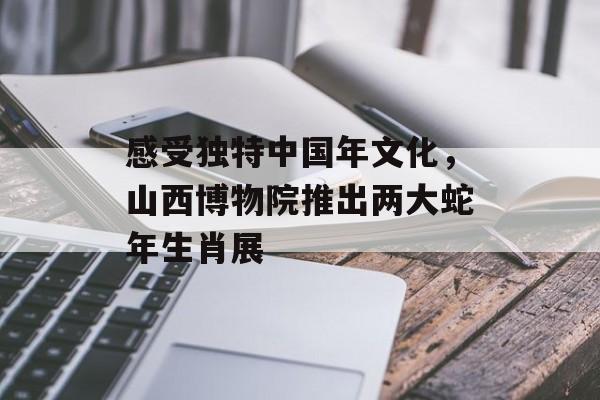 感受独特中国年文化，山西博物院推出两大蛇年生肖展-第1张图片-