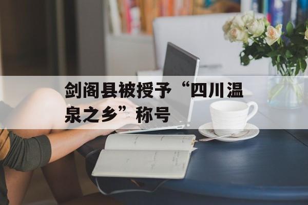 剑阁县被授予“四川温泉之乡”称号-第1张图片-