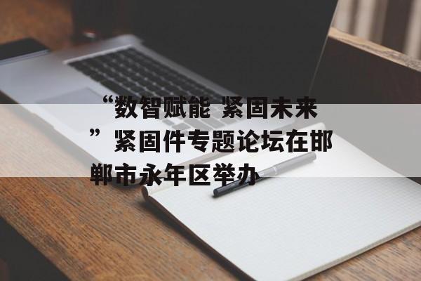 “数智赋能 紧固未来”紧固件专题论坛在邯郸市永年区举办-第1张图片-