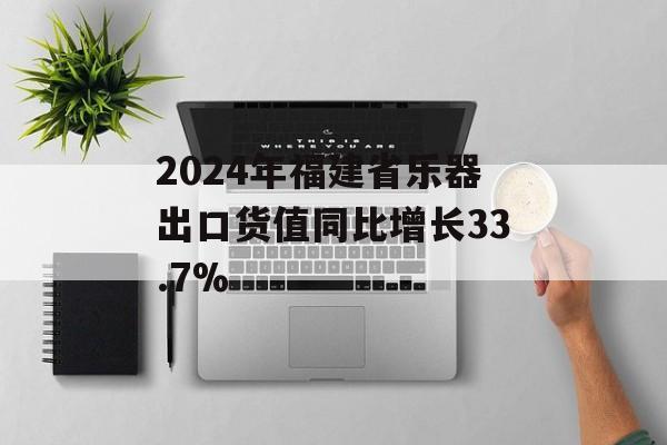 2024年福建省乐器出口货值同比增长33.7%-第1张图片-