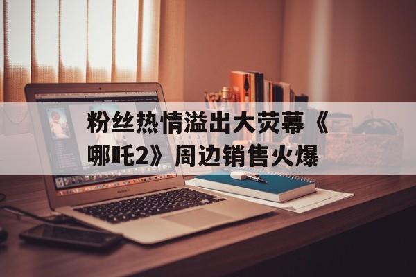 粉丝热情溢出大荧幕《哪吒2》周边销售火爆-第1张图片-