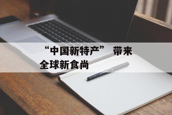 “中国新特产” 带来全球新食尚-第1张图片-