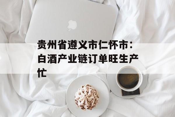 贵州省遵义市仁怀市：白酒产业链订单旺生产忙-第1张图片-