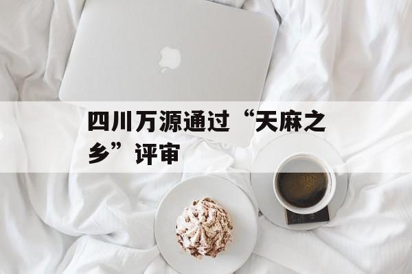 四川万源通过“天麻之乡”评审-第1张图片-