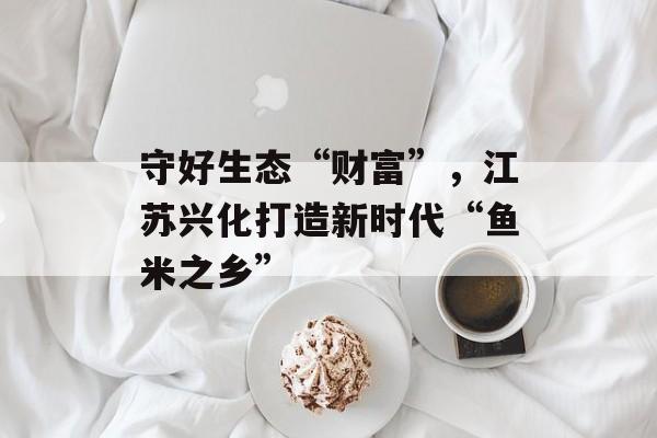 守好生态“财富”，江苏兴化打造新时代“鱼米之乡”-第1张图片-