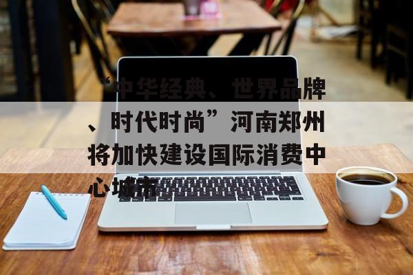 “中华经典、世界品牌、时代时尚”河南郑州将加快建设国际消费中心城市-第1张图片-