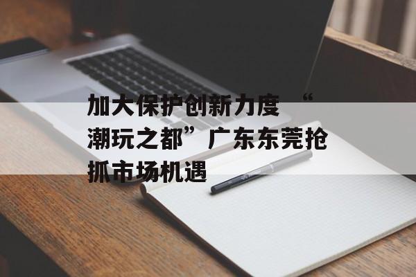 加大保护创新力度 “潮玩之都”广东东莞抢抓市场机遇-第1张图片-