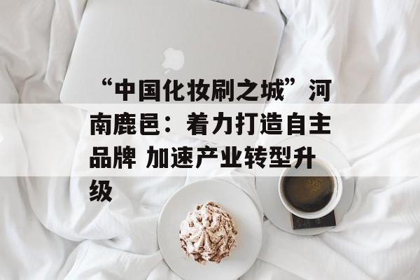 “中国化妆刷之城”河南鹿邑：着力打造自主品牌 加速产业转型升级-第1张图片-