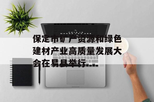 保定市矿产资源和绿色建材产业高质量发展大会在易县举行-第1张图片-