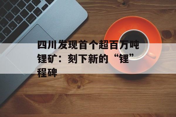四川发现首个超百万吨锂矿：刻下新的“锂”程碑-第1张图片-