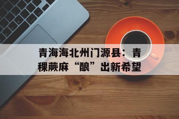 青海海北州门源县：青稞蕨麻“酿”出新希望-第1张图片-
