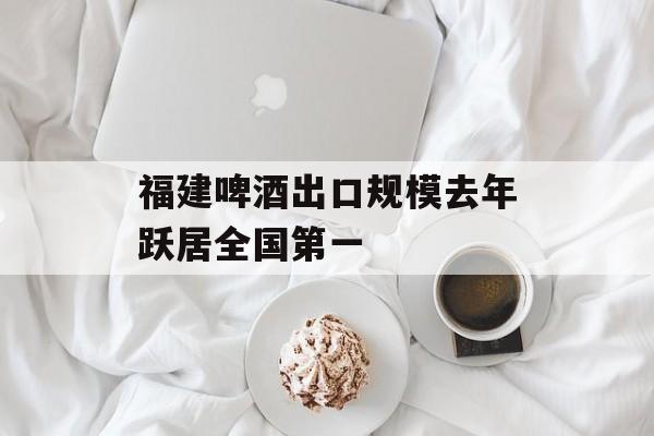 福建啤酒出口规模去年跃居全国第一-第1张图片-