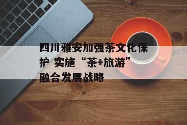 四川雅安加强茶文化保护 实施“茶+旅游”融合发展战略-第1张图片-
