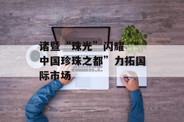 诸暨“珠光”闪耀 “中国珍珠之都”力拓国际市场-第1张图片-