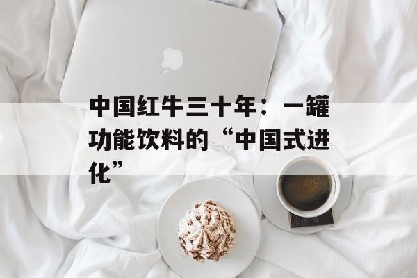 中国红牛三十年：一罐功能饮料的“中国式进化”-第1张图片-