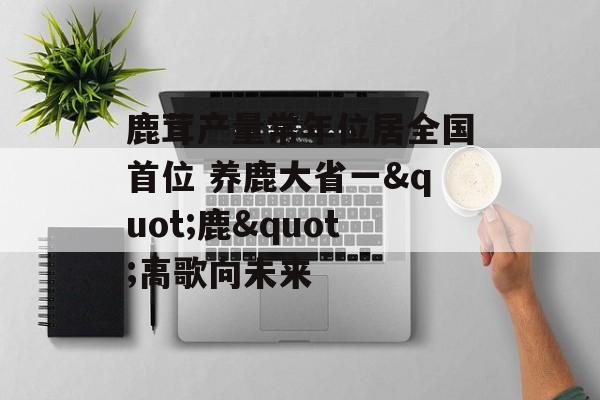 鹿茸产量常年位居全国首位 养鹿大省一"鹿"高歌向未来-第1张图片-