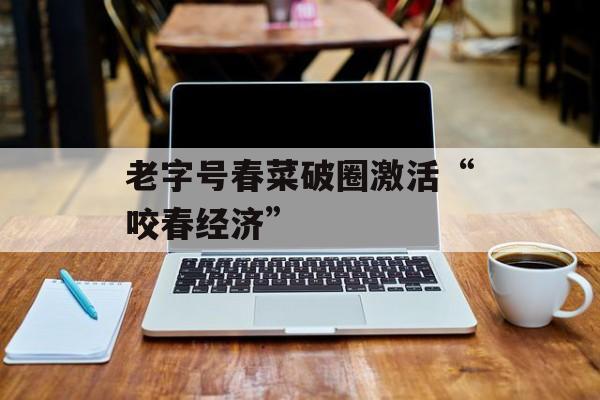 老字号春菜破圈激活“咬春经济”-第1张图片-