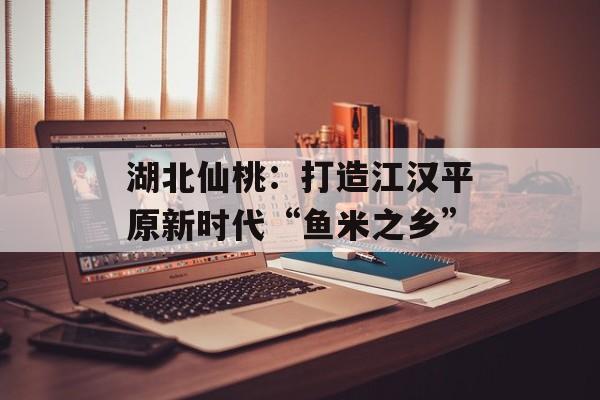 湖北仙桃：打造江汉平原新时代“鱼米之乡”-第1张图片-