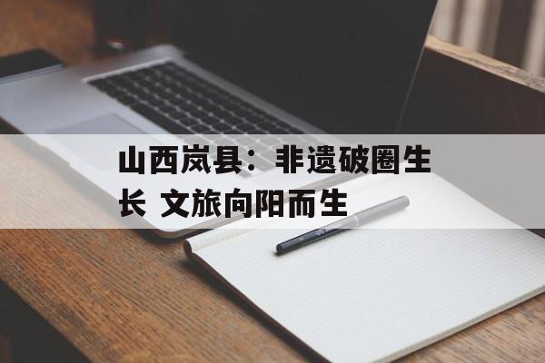 山西岚县：非遗破圈生长 文旅向阳而生-第1张图片-