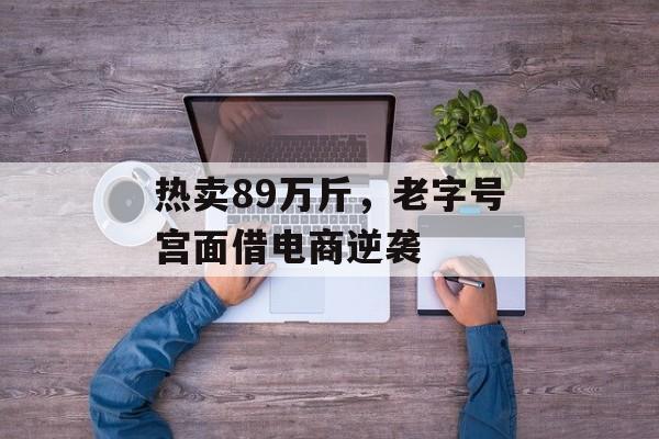 热卖89万斤，老字号宫面借电商逆袭-第1张图片-