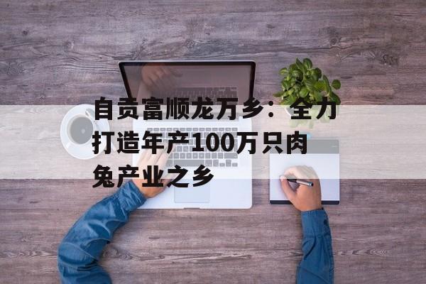 自贡富顺龙万乡：全力打造年产100万只肉兔产业之乡-第1张图片-