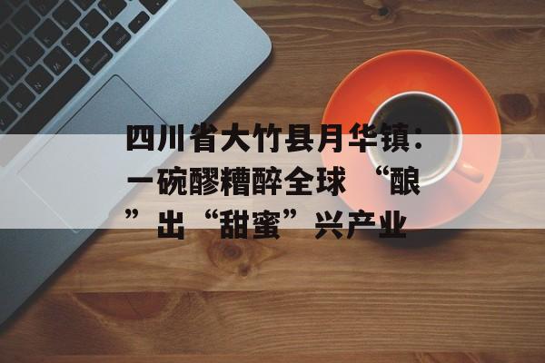 四川省大竹县月华镇：一碗醪糟醉全球 “酿”出“甜蜜”兴产业-第1张图片-