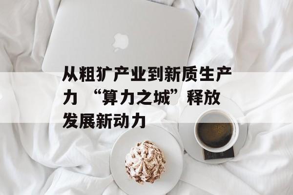 从粗犷产业到新质生产力 “算力之城”释放发展新动力-第1张图片-