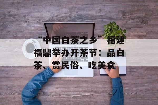 “中国白茶之乡”福建福鼎举办开茶节：品白茶、赏民俗、吃美食-第1张图片-