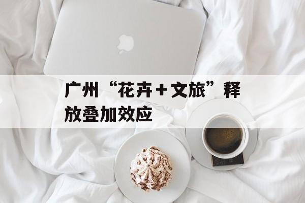 广州“花卉＋文旅”释放叠加效应-第1张图片-