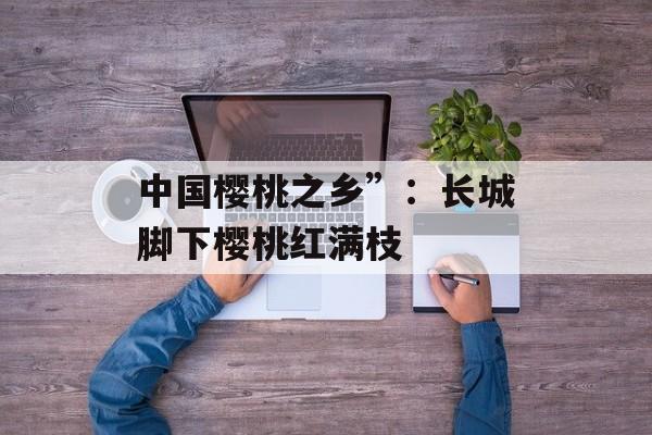 中国樱桃之乡”：长城脚下樱桃红满枝-第1张图片-