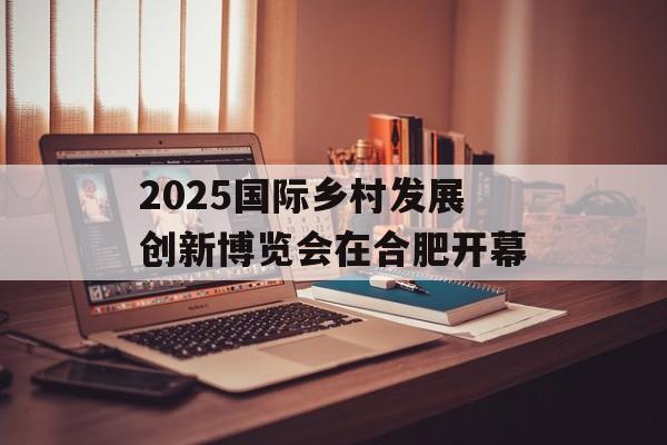 2025国际乡村发展创新博览会在合肥开幕-第1张图片-