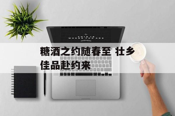 糖酒之约随春至 壮乡佳品赴约来-第1张图片-