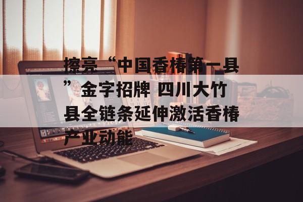 擦亮“中国香椿第一县”金字招牌 四川大竹县全链条延伸激活香椿产业动能-第1张图片-