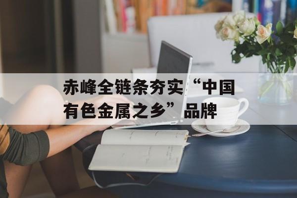 赤峰全链条夯实“中国有色金属之乡”品牌-第1张图片-