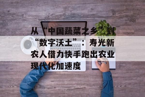 从“中国蔬菜之乡”到“数字沃土”：寿光新农人借力快手跑出农业现代化加速度-第1张图片-