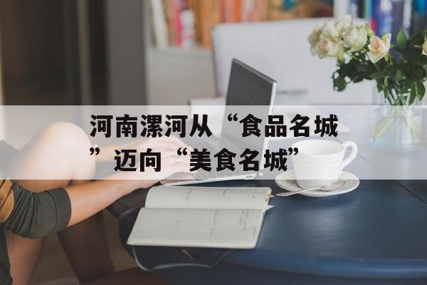 河南漯河从“食品名城”迈向“美食名城”-第1张图片-