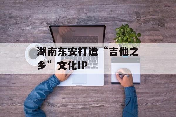 湖南东安打造“吉他之乡”文化IP-第1张图片-
