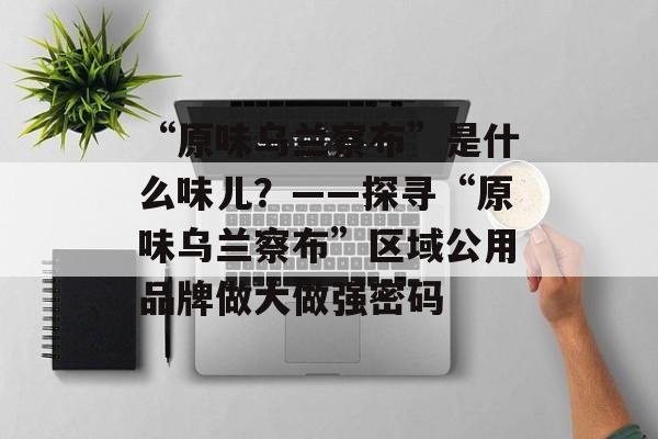 “原味乌兰察布”是什么味儿？——探寻“原味乌兰察布”区域公用品牌做大做强密码-第1张图片-