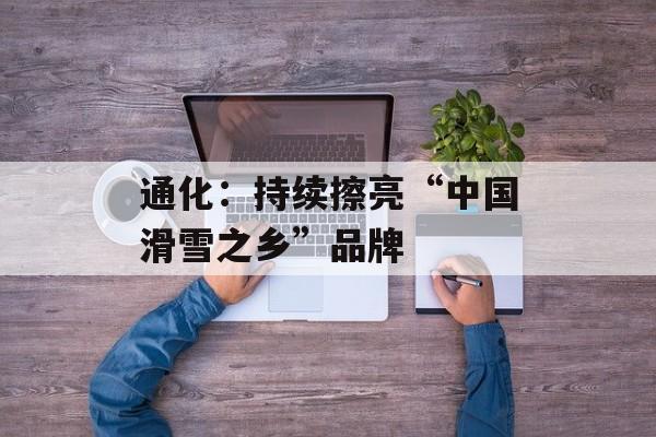 通化：持续擦亮“中国滑雪之乡”品牌-第1张图片-