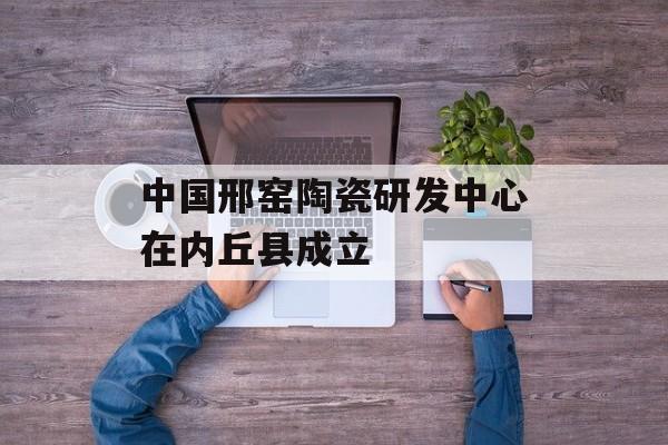 中国邢窑陶瓷研发中心在内丘县成立-第1张图片-