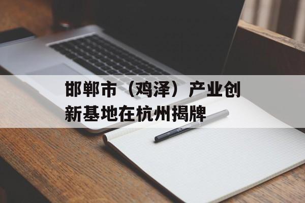 邯郸市（鸡泽）产业创新基地在杭州揭牌-第1张图片-