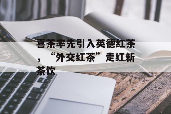 喜茶率先引入英德红茶，“外交红茶”走红新茶饮-第1张图片-